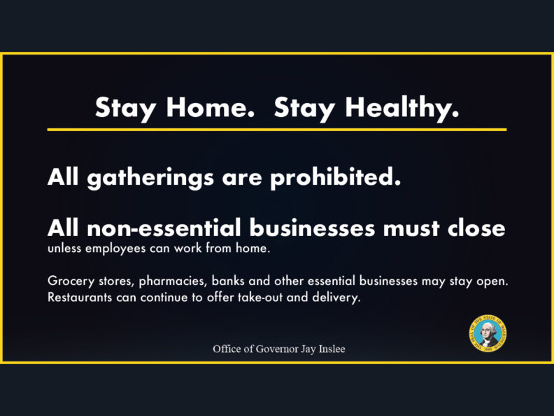 Announcement reading: Stay Home. Stay Healthy. All gatherings are prohibited. All non-essential businesses must close unless employees can work from home. Grocery stores, pharmacies, banks, and other essential businesses may stay open. Rataurants can continue to offer take-out and delivery. Office of Governor Jay Inslee.